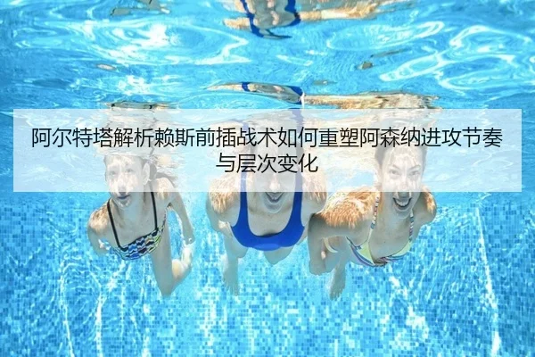 阿尔特塔解析赖斯前插战术如何重塑阿森纳进攻节奏与层次变化