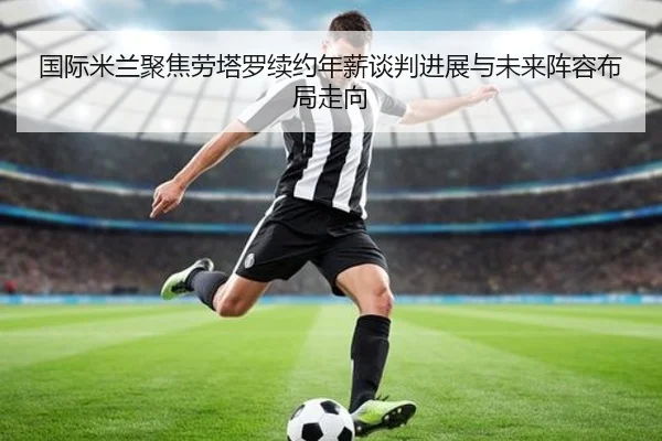 国际米兰聚焦劳塔罗续约年薪谈判进展与未来阵容布局走向