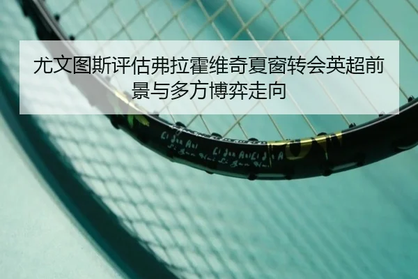 尤文图斯评估弗拉霍维奇夏窗转会英超前景与多方博弈走向