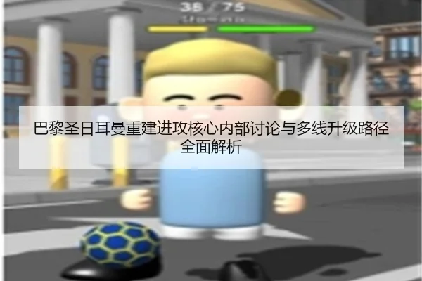 巴黎圣日耳曼重建进攻核心内部讨论与多线升级路径全面解析