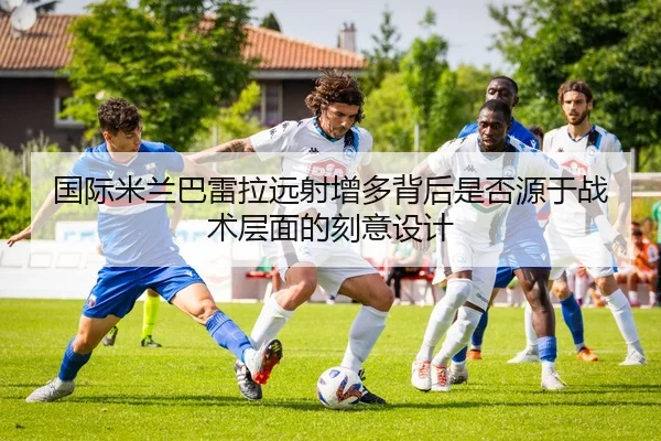 国际米兰巴雷拉远射增多背后是否源于战术层面的刻意设计